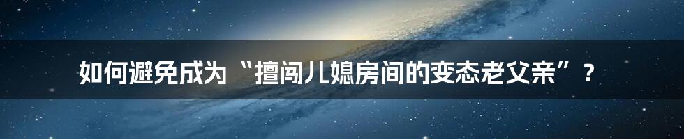 如何避免成为“擅闯儿媳房间的变态老父亲”?
