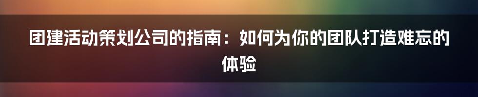 团建活动策划公司的指南:如何为你的团队打造难忘的体验