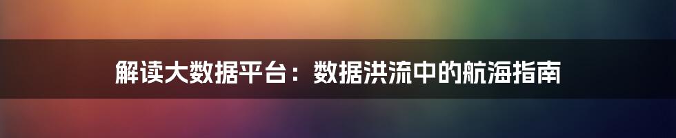 解读大数据平台：数据洪流中的航海指南