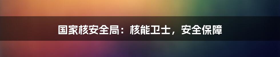 国家核安全局：核能卫士，安全保障