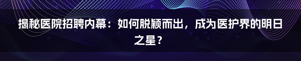 揭秘医院招聘内幕：如何脱颖而出，成为医护界的明日之星？