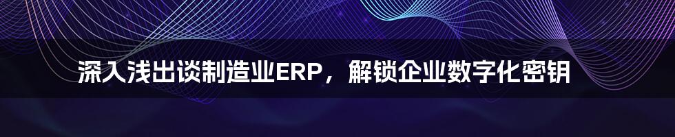 深入浅出谈制造业ERP，解锁企业数字化密钥