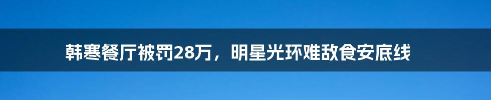 韩寒餐厅被罚28万，明星光环难敌食安底线