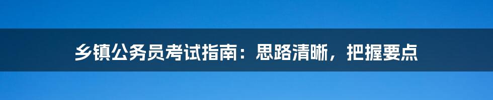 乡镇公务员考试指南：思路清晰，把握要点