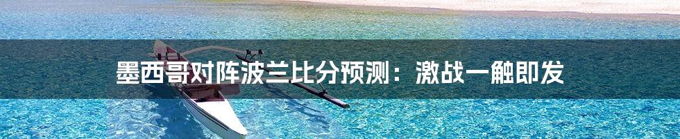 墨西哥对阵波兰比分预测：激战一触即发