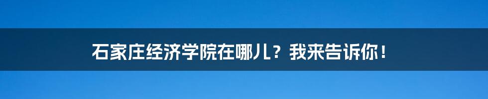 石家庄经济学院在哪儿？我来告诉你！