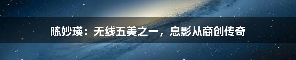 陈妙瑛:无线五美之一,息影从商创传奇