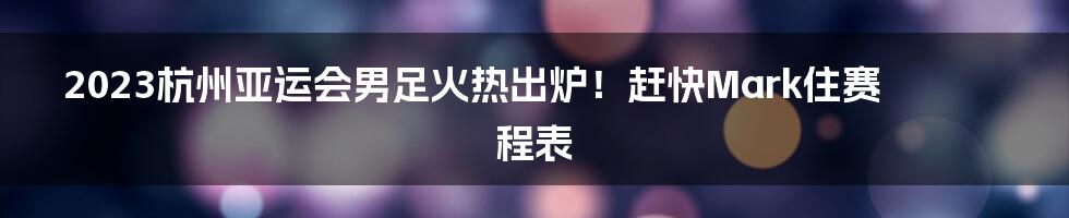 2023杭州亚运会男足火热出炉！赶快Mark住赛程表