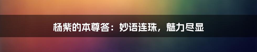 杨紫的本尊答：妙语连珠，魅力尽显