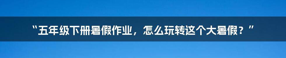 “五年级下册暑假作业,怎么玩转这个大暑假?”
