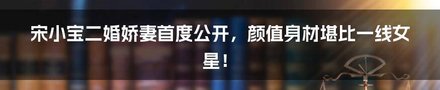 宋小宝二婚娇妻首度公开,颜值身材堪比一线女星!