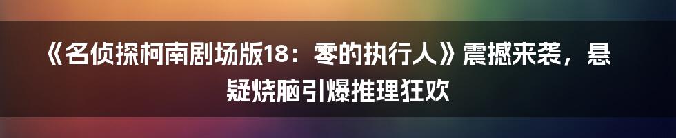 《名侦探柯南剧场版18:零的执行人》震撼来袭,悬疑烧脑引爆推理狂欢