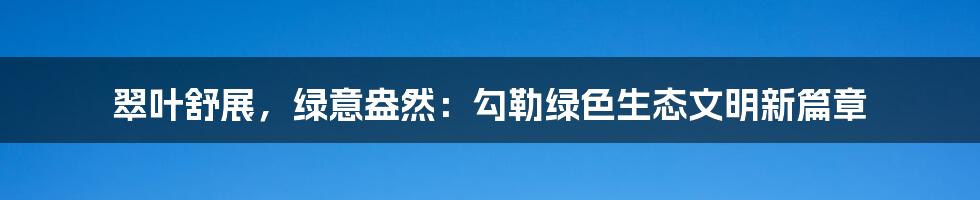 翠叶舒展，绿意盎然：勾勒绿色生态文明新篇章