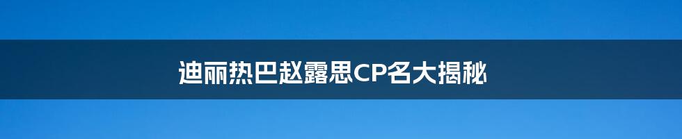迪丽热巴赵露思CP名大揭秘