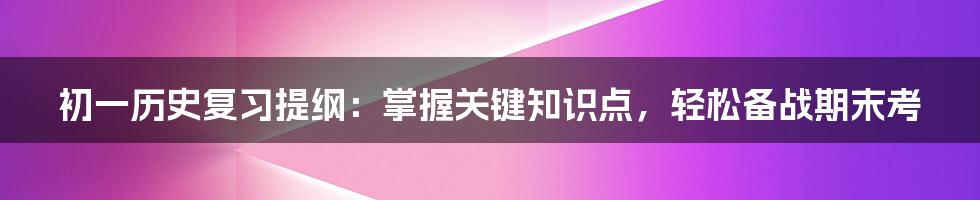 初一历史复习提纲：掌握关键知识点，轻松备战期末考