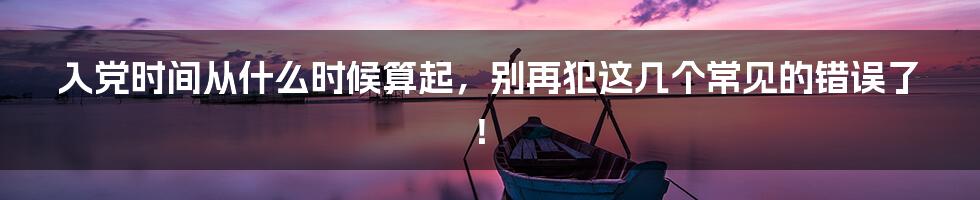 入党时间从什么时候算起,别再犯这几个常见的错误了!