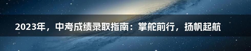 2023年,中考成绩录取指南:掌舵前行,扬帆起航