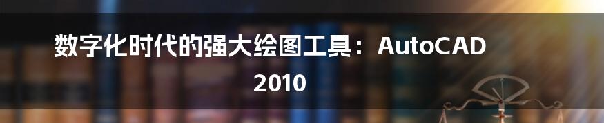 数字化时代的强大绘图工具：AutoCAD 2010