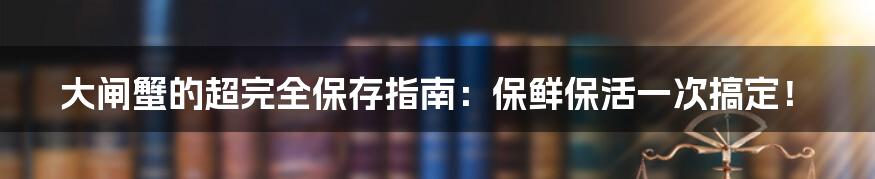 大闸蟹的超完全保存指南:保鲜保活一次搞定!