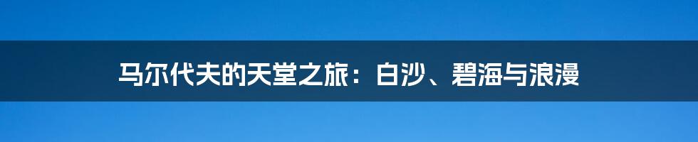 马尔代夫的天堂之旅:白沙、碧海与浪漫