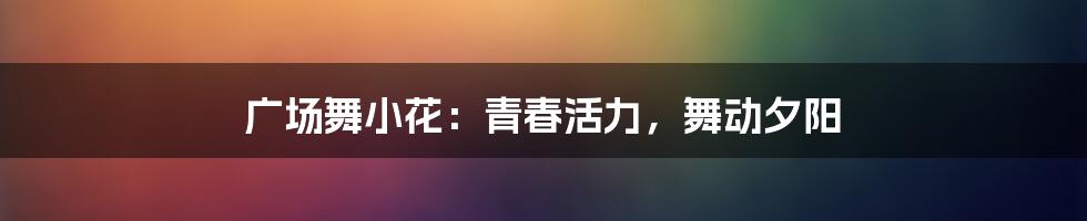 广场舞小花:青春活力,舞动夕阳