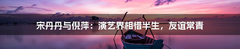 宋丹丹与倪萍:演艺界相惜半生,友谊常青