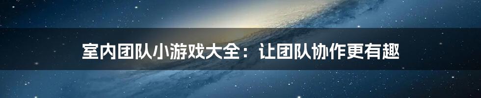 室内团队小游戏大全：让团队协作更有趣