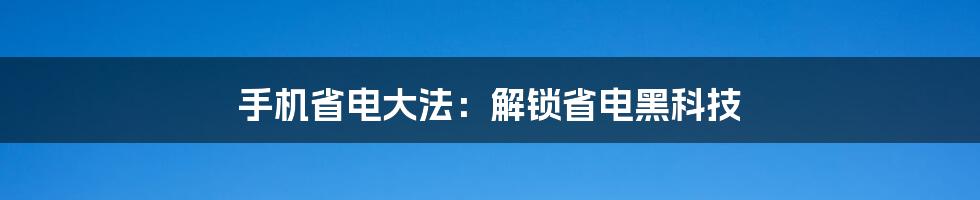 手机省电大法：解锁省电黑科技