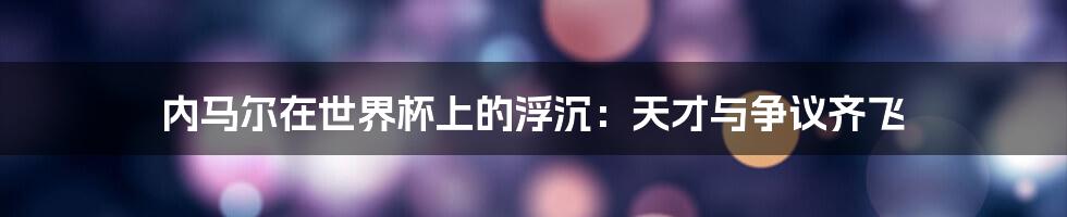内马尔在世界杯上的浮沉:天才与争议齐飞