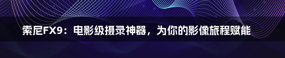 索尼FX9：电影级摄录神器，为你的影像旅程赋能