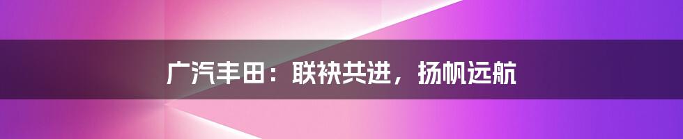 广汽丰田:联袂共进,扬帆远航