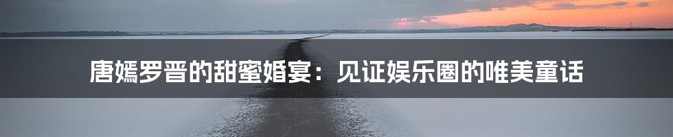唐嫣罗晋的甜蜜婚宴:见证娱乐圈的唯美童话