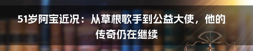 51岁阿宝近况:从草根歌手到公益大使,他的传奇仍在继续