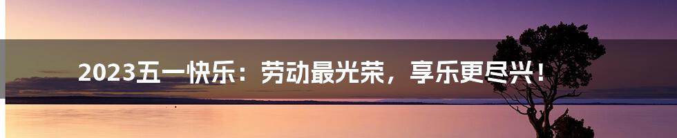 2023五一快乐:劳动最光荣,享乐更尽兴!