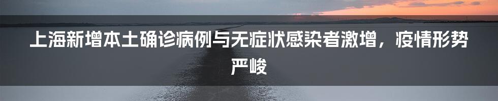 上海新增本土确诊病例与无症状感染者激增,疫情形势严峻