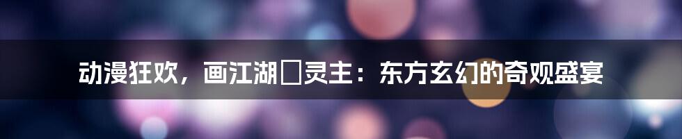 动漫狂欢,画江湖•灵主:东方玄幻的奇观盛宴