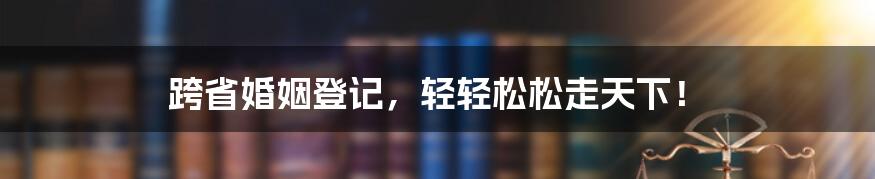 跨省婚姻登记，轻轻松松走天下！