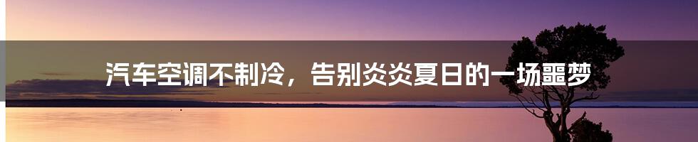 汽车空调不制冷,告别炎炎夏日的一场噩梦