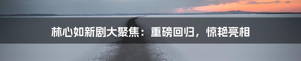 林心如新剧大聚焦:重磅回归,惊艳亮相