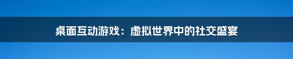 桌面互动游戏:虚拟世界中的社交盛宴