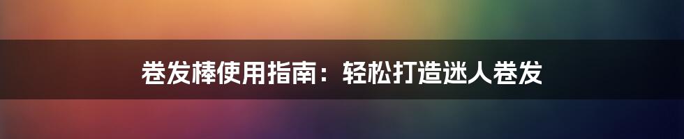卷发棒使用指南:轻松打造迷人卷发