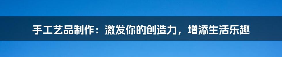 手工艺品制作：激发你的创造力，增添生活乐趣