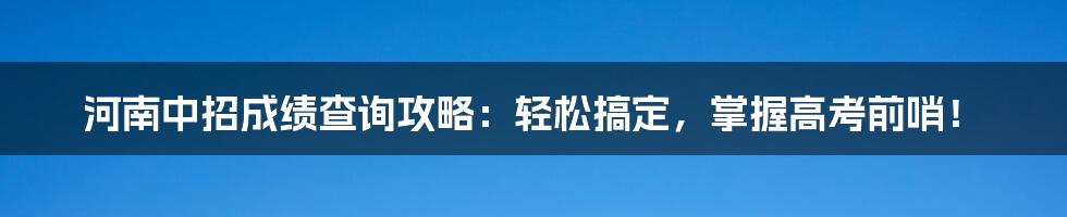 河南中招成绩查询攻略：轻松搞定，掌握高考前哨！