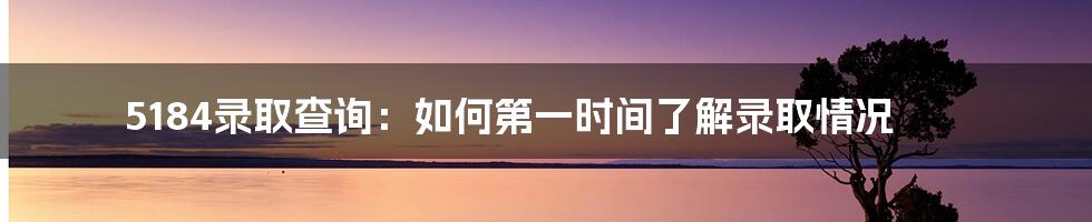 5184录取查询:如何第一时间了解录取情况