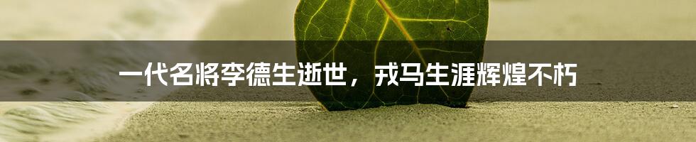 一代名将李德生逝世,戎马生涯辉煌不朽