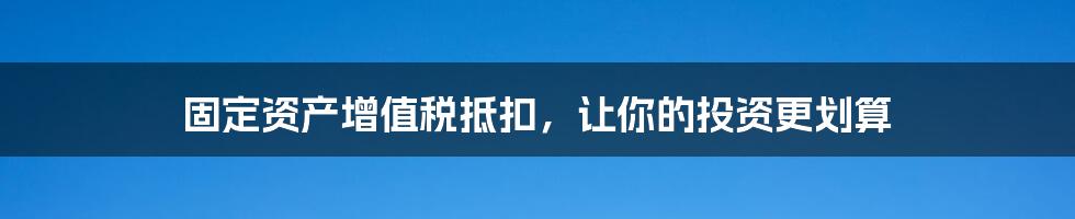 固定资产增值税抵扣,让你的投资更划算