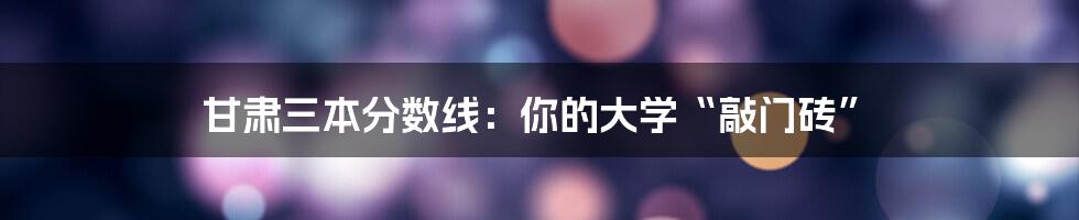 甘肃三本分数线：你的大学“敲门砖”