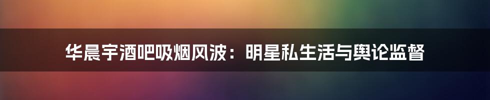 华晨宇酒吧吸烟风波:明星私生活与舆论监督