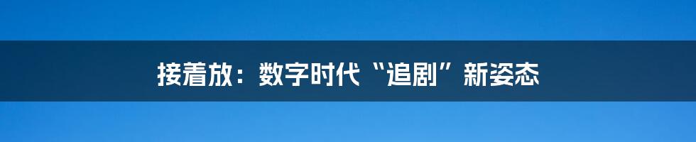 接着放:数字时代“追剧”新姿态