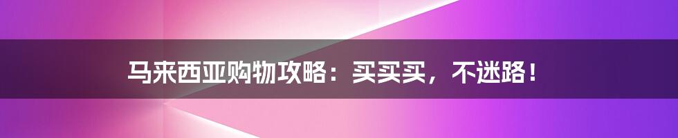 马来西亚购物攻略:买买买,不迷路!